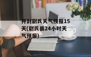 开封尉氏天气预报15天(尉氏县24小时天气预报)