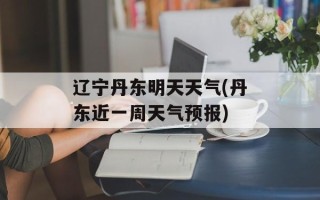 辽宁丹东明天天气(丹东近一周天气预报)