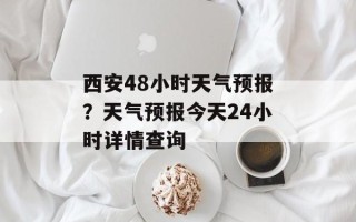 西安48小时天气预报？天气预报今天24小时详情查询