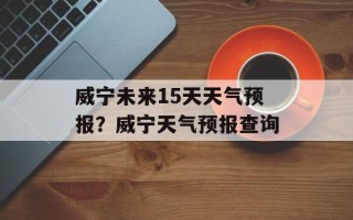 威宁未来15天天气预报？威宁天气预报查询