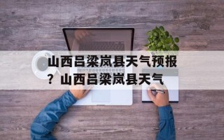 山西吕梁岚县天气预报？山西吕梁岚县天气