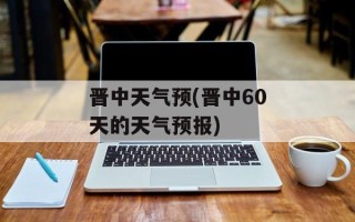 晋中天气预(晋中60天的天气预报)