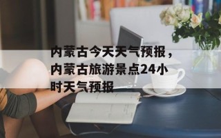 内蒙古今天天气预报，内蒙古旅游景点24小时天气预报