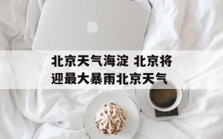 北京天气海淀 北京将迎最大暴雨北京天气