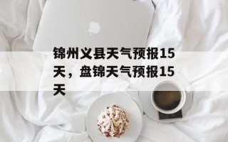 锦州义县天气预报15天，盘锦天气预报15天