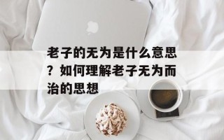 老子的无为是什么意思？如何理解老子无为而治的思想
