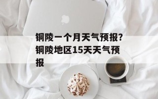铜陵一个月天气预报？铜陵地区15天天气预报