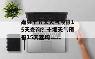 嘉兴十五天天气预报15天查询？十堰天气预报15天查询