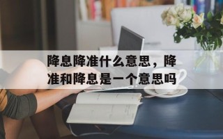 降息降准什么意思，降准和降息是一个意思吗