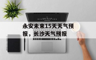 永安未来15天天气预报，长沙天气预报