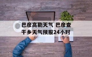 巴彦高勒天气 巴彦查干乡天气预报24小时