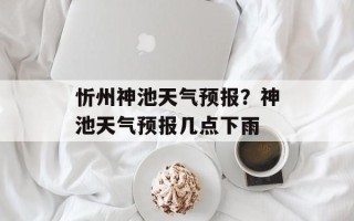 忻州神池天气预报？神池天气预报几点下雨