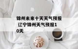 锦州未来十天天气预报 辽宁锦州天气预报10天