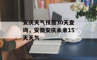 安庆天气预报30天查询，安徽安庆未来15天天气