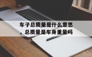 车子总质量是什么意思，总质量是车身重量吗
