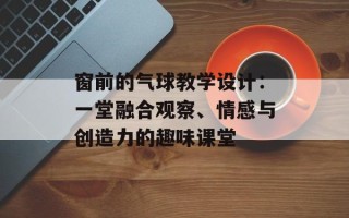 窗前的气球教学设计：一堂融合观察、情感与创造力的趣味课堂