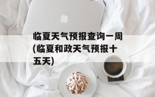 临夏天气预报查询一周(临夏和政天气预报十五天)