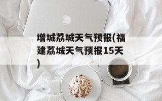 增城荔城天气预报(福建荔城天气预报15天)