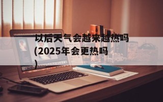 以后天气会越来越热吗(2025年会更热吗)