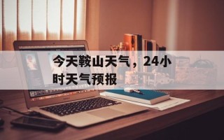 今天鞍山天气，24小时天气预报