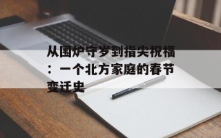 从围炉守岁到指尖祝福：一个北方家庭的春节变迁史