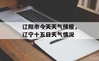 辽阳市今天天气预报，辽宁十五日天气情况