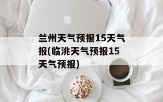兰州天气预报15天气报(临洮天气预报15天气预报)