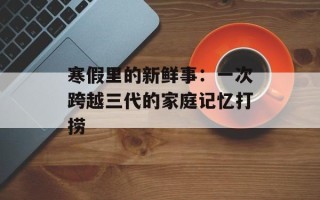 寒假里的新鲜事：一次跨越三代的家庭记忆打捞