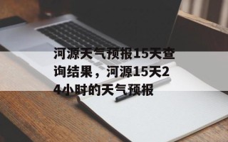 河源天气预报15天查询结果，河源15天24小时的天气预报