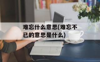 难忘什么意思(难忘不已的意思是什么)