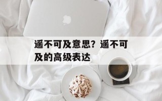 遥不可及意思？遥不可及的高级表达