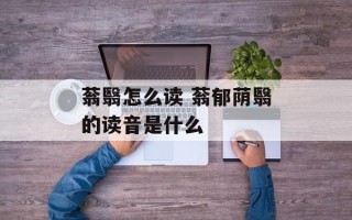 蓊翳怎么读 蓊郁荫翳的读音是什么