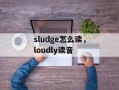 sludge怎么读，loudly读音