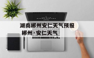 湖南郴州安仁天气预报 郴州·安仁天气