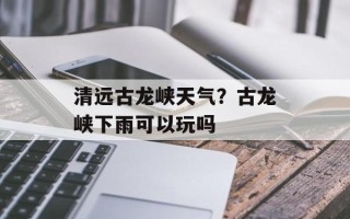 清远古龙峡天气？古龙峡下雨可以玩吗