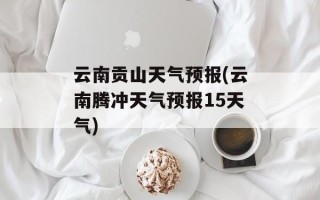 云南贡山天气预报(云南腾冲天气预报15天气)