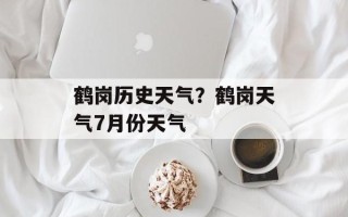 鹤岗历史天气？鹤岗天气7月份天气