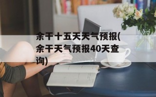 余干十五天天气预报(余干天气预报40天查询)
