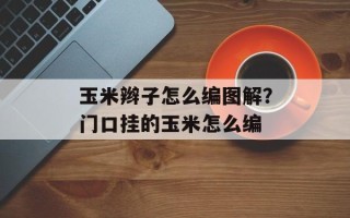 玉米辫子怎么编图解？门口挂的玉米怎么编