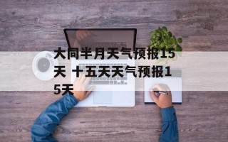 大同半月天气预报15天 十五天天气预报15天