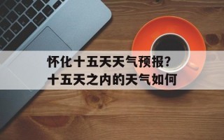 怀化十五天天气预报？十五天之内的天气如何