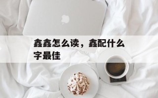 鑫鑫怎么读，鑫配什么字最佳