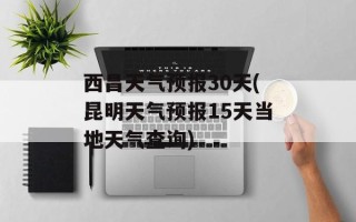西昌天气预报30天(昆明天气预报15天当地天气查询)