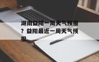 湖南益阳一周天气预报？益阳最近一周天气预报