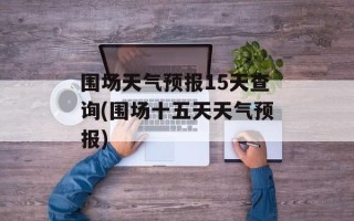 围场天气预报15天查询(围场十五天天气预报)