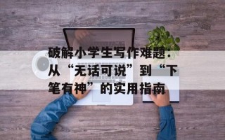 破解小学生写作难题：从“无话可说”到“下笔有神”的实用指南