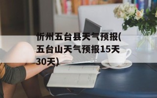 忻州五台县天气预报(五台山天气预报15天30天)