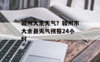 赣州大余天气？赣州市大余县天气预报24小时