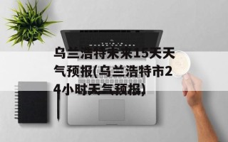 乌兰浩特未来15天天气预报(乌兰浩特市24小时天气预报)