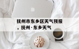 抚州市东乡区天气预报，抚州·东乡天气